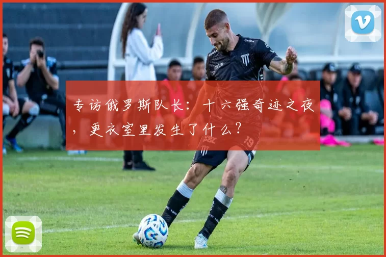 专访俄罗斯队长:十六强奇迹之夜,更衣室里发生了什么?
