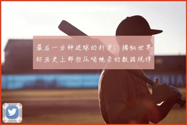 最后一分钟进球的科学：揭秘世界杯历史上那些压哨绝杀的数据规律