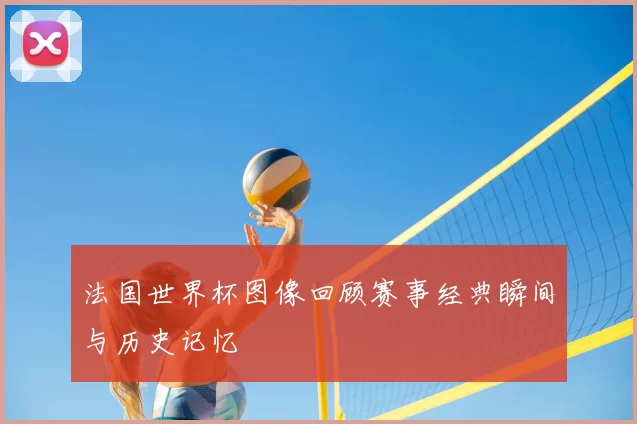 法国世界杯图像回顾赛事经典瞬间与历史记忆