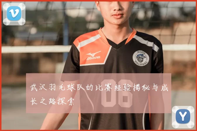 武汉羽毛球队的比赛经验揭秘与成长之路探索