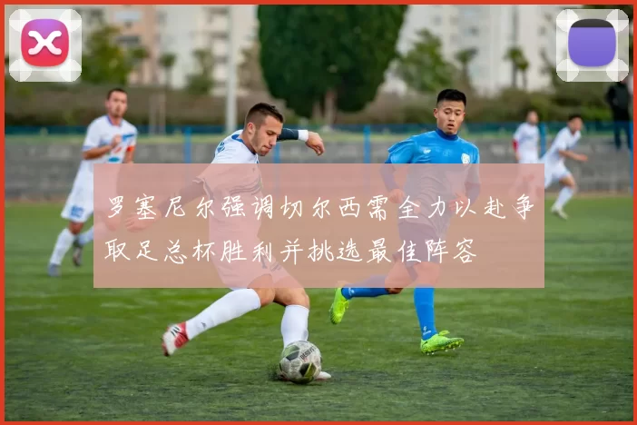罗塞尼尔强调切尔西需全力以赴争取足总杯胜利并挑选最佳阵容