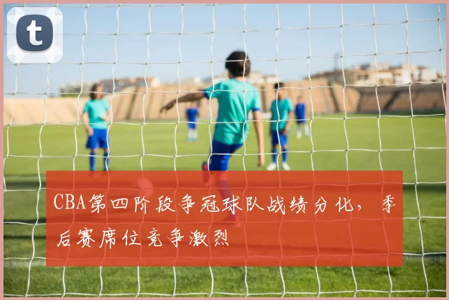 CBA第四阶段争冠球队战绩分化，季后赛席位竞争激烈
