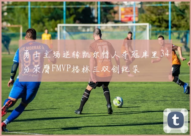 勇士主场逆转凯尔特人夺冠库里34分荣膺FMVP格林三双创纪录