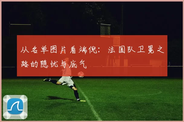 从名单图片看端倪：法国队卫冕之路的隐忧与底气