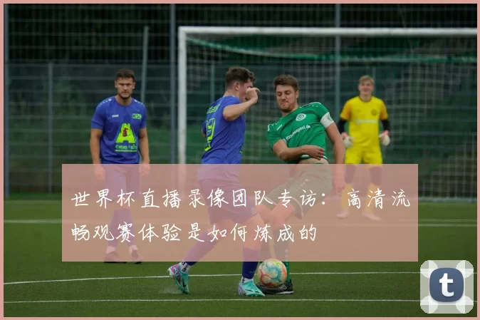 世界杯直播录像团队专访：高清流畅观赛体验是如何炼成的