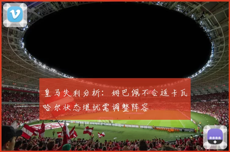 皇马失利分析:姆巴佩不合适卡瓦哈尔状态堪忧需调整阵容