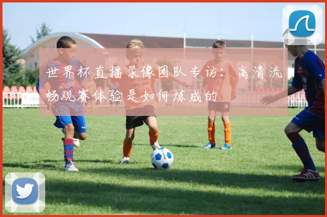 世界杯直播录像团队专访：高清流畅观赛体验是如何炼成的