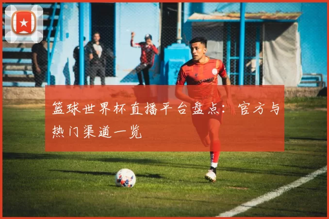 篮球世界杯直播平台盘点:官方与热门渠道一览