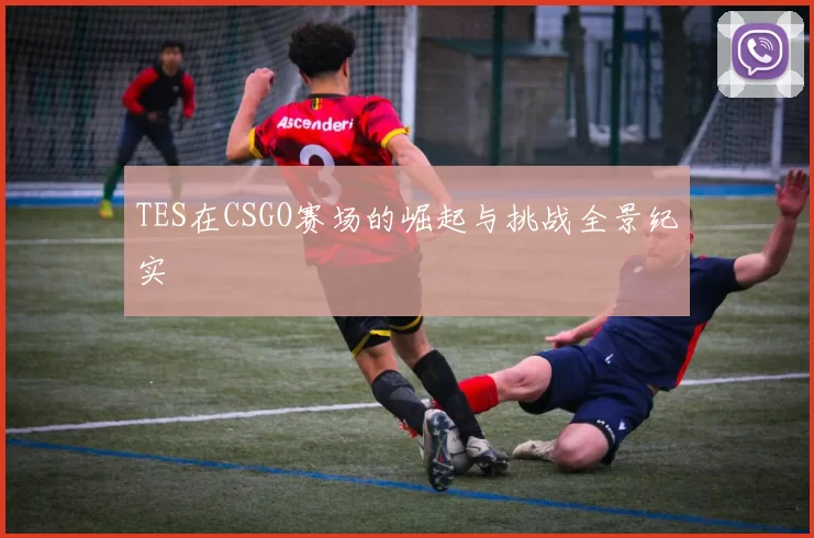 TES在CSGO赛场的崛起与挑战全景纪实