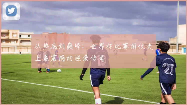 从垫底到巅峰：世界杯比赛排位史上最震撼的逆袭传奇