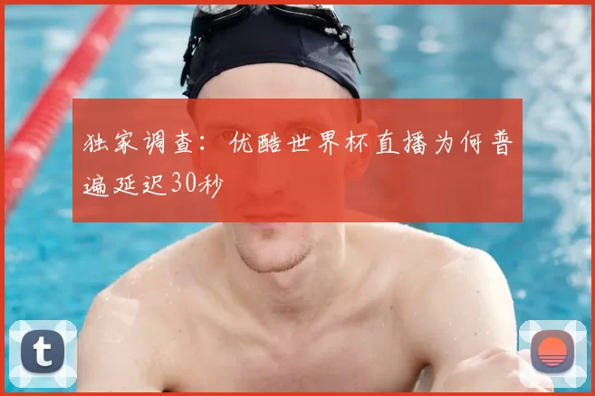 独家调查:优酷世界杯直播为何普遍延迟30秒