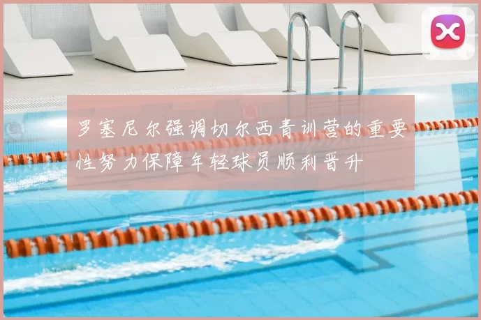 罗塞尼尔强调切尔西青训营的重要性努力保障年轻球员顺利晋升