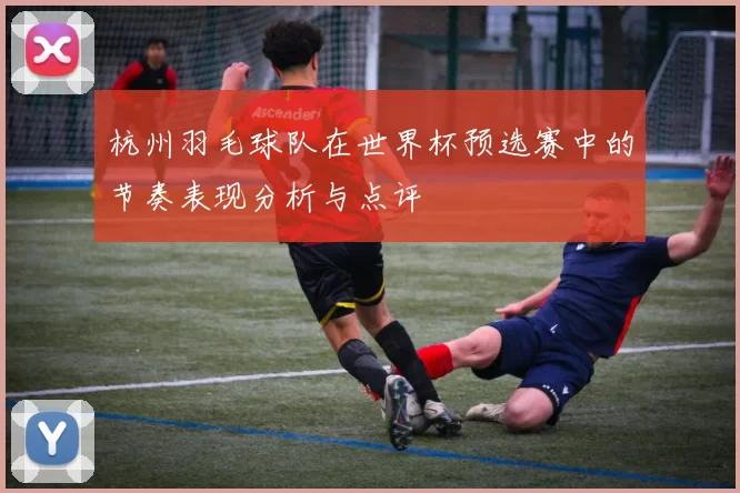 杭州羽毛球队在世界杯预选赛中的节奏表现分析与点评