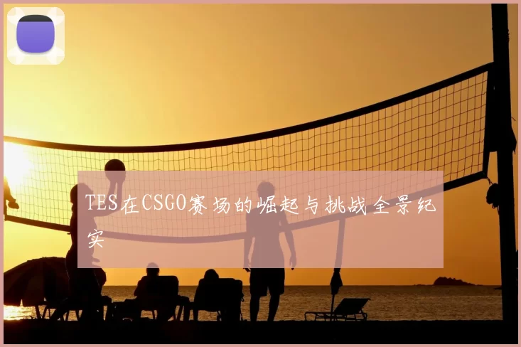 TES在CSGO赛场的崛起与挑战全景纪实