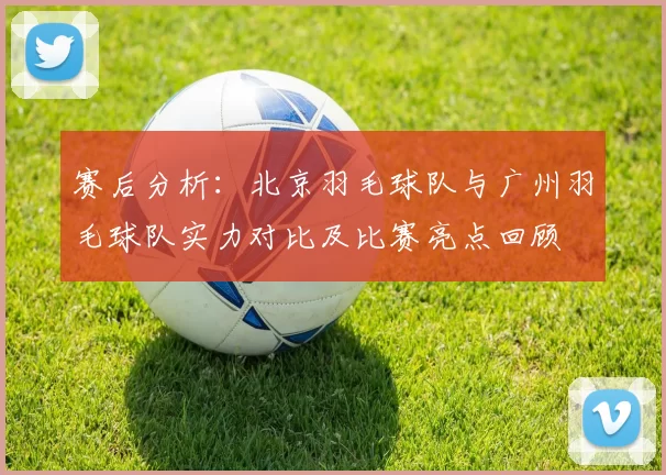 赛后分析:北京羽毛球队与广州羽毛球队实力对比及比赛亮点回顾