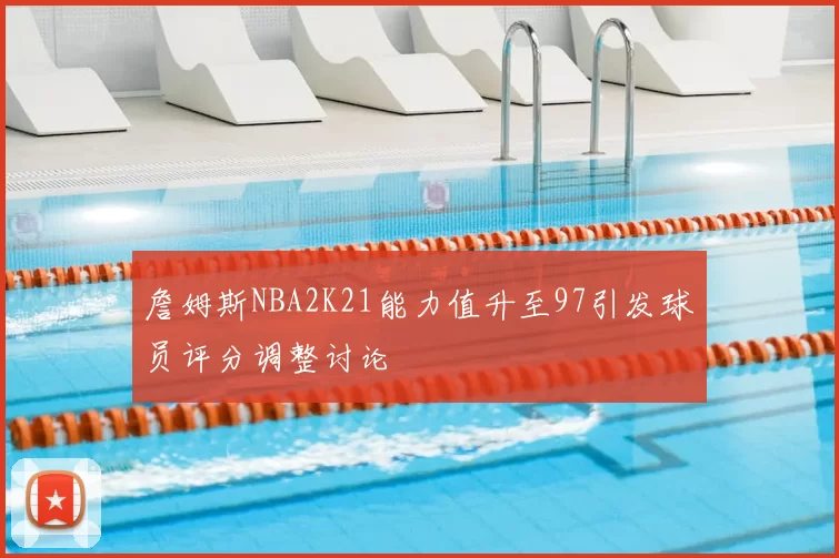 詹姆斯NBA2K21能力值升至97引发球员评分调整讨论