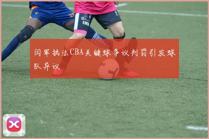 闫军执法CBA关键球争议判罚引发球队异议