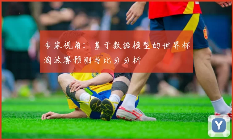 专家视角:基于数据模型的世界杯淘汰赛预测与比分分析