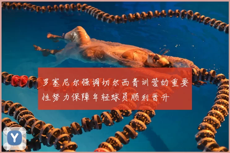罗塞尼尔强调切尔西青训营的重要性努力保障年轻球员顺利晋升