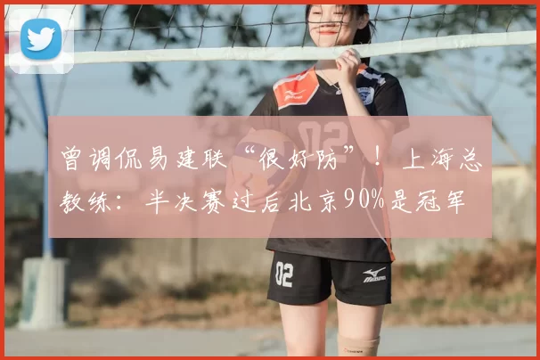 曾调侃易建联“很好防”!上海总教练:半决赛过后北京90%是冠军