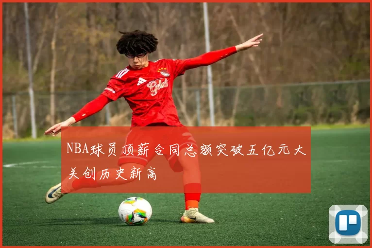 NBA球员顶薪合同总额突破五亿元大关创历史新高