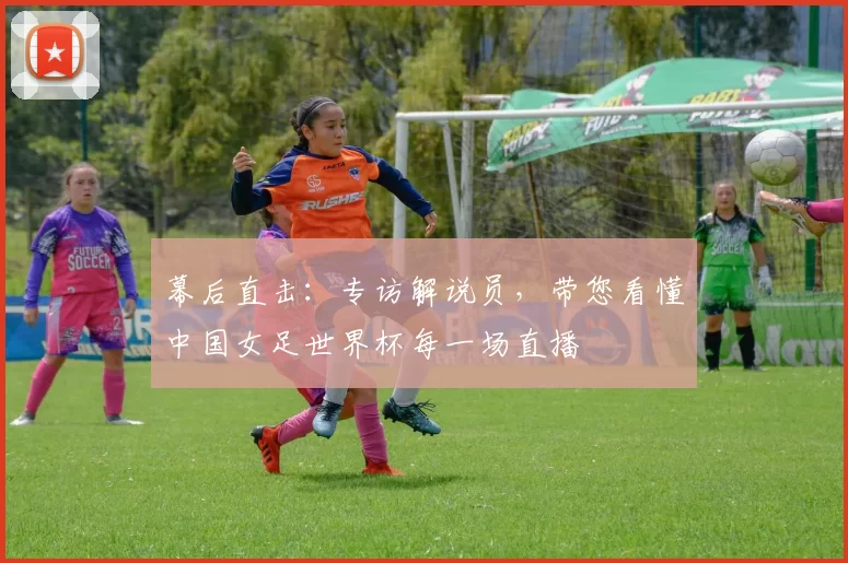 幕后直击:专访解说员,带您看懂中国女足世界杯每一场直播