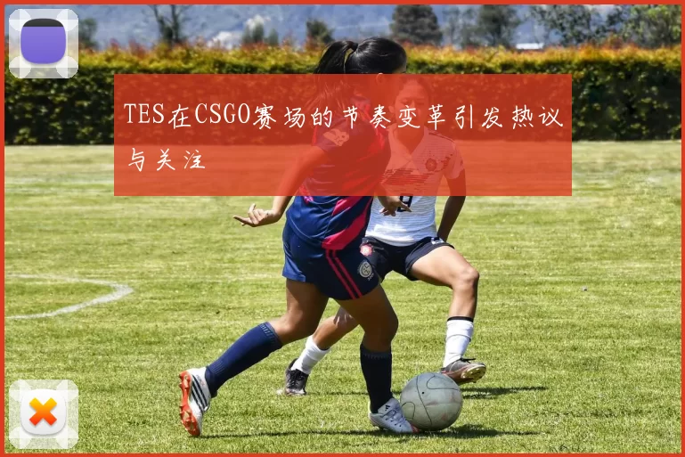 TES在CSGO赛场的节奏变革引发热议与关注