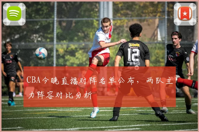 CBA今晚直播对阵名单公布，两队主力阵容对比分析
