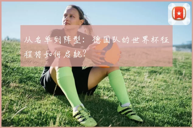 从名单到阵型:德国队的世界杯征程将如何启航?