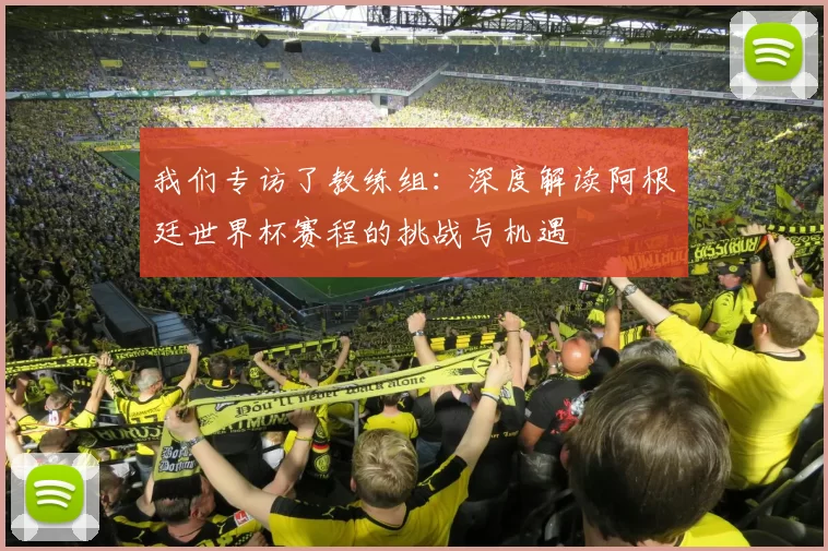 我们专访了教练组:深度解读阿根廷世界杯赛程的挑战与机遇