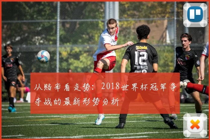 从赔率看走势:2018世界杯冠军争夺战的最新形势分析