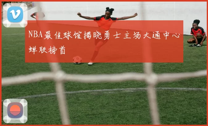 NBA最佳球馆揭晓勇士主场大通中心蝉联榜首
