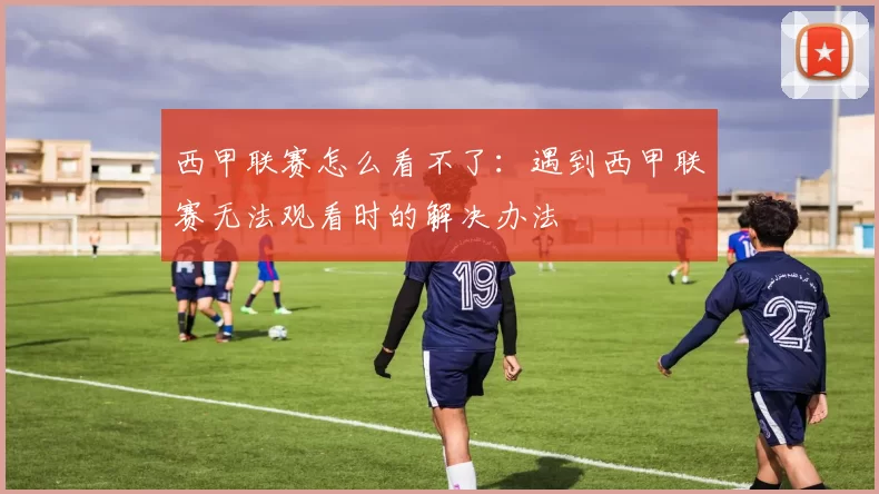 西甲联赛怎么看不了：遇到西甲联赛无法观看时的解决办法