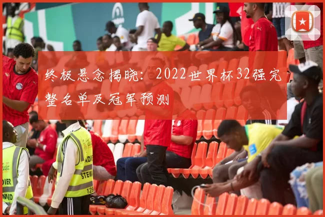 终极悬念揭晓：2022世界杯32强完整名单及冠军预测