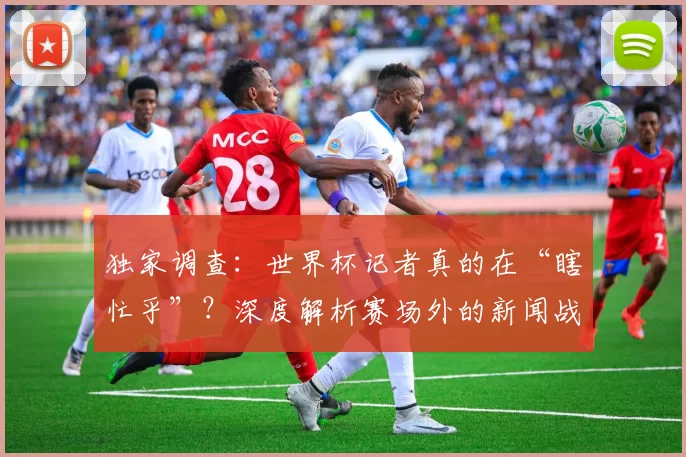 独家调查:世界杯记者真的在“瞎忙乎”?深度解析赛场外的新闻战