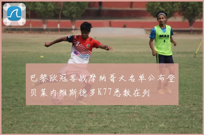巴黎欧冠客战摩纳哥大名单公布登贝莱内维斯德罗K77悉数在列