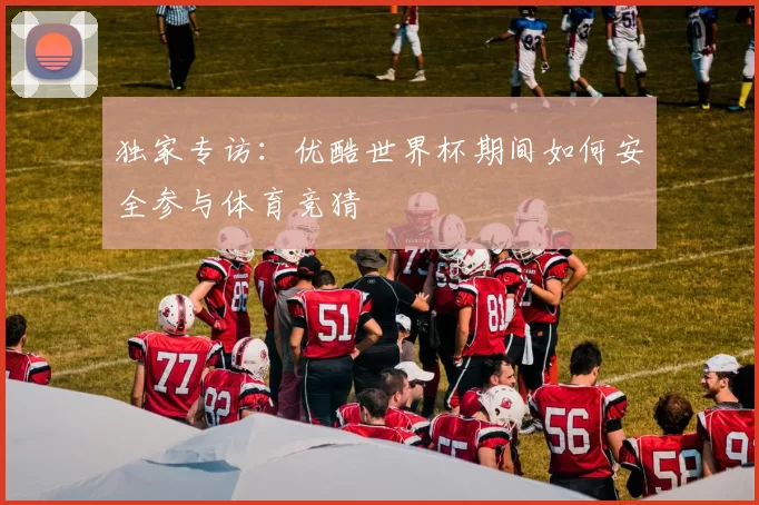独家专访:优酷世界杯期间如何安全参与体育竞猜