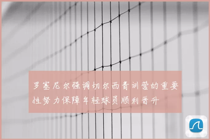 罗塞尼尔强调切尔西青训营的重要性努力保障年轻球员顺利晋升
