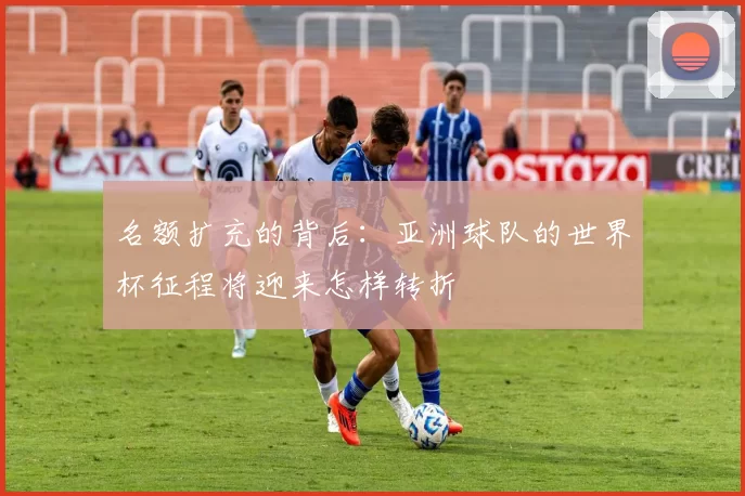 名额扩充的背后：亚洲球队的世界杯征程将迎来怎样转折