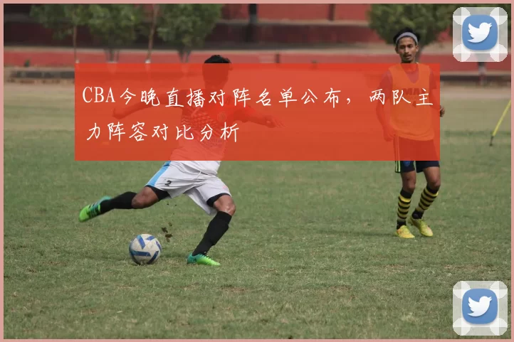 CBA今晚直播对阵名单公布，两队主力阵容对比分析