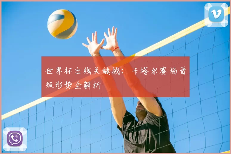 世界杯出线关键战：卡塔尔赛场晋级形势全解析