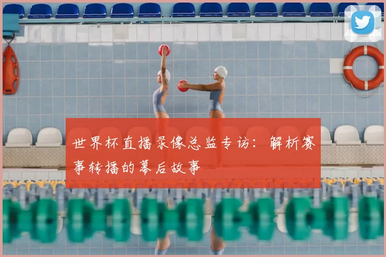 世界杯直播录像总监专访:解析赛事转播的幕后故事