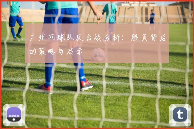 广州网球队反击战分析：胜负背后的策略与启示
