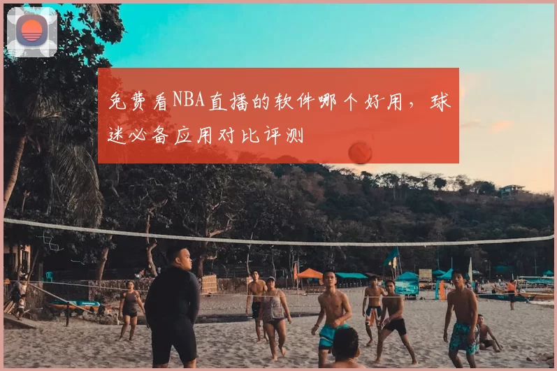 免费看NBA直播的软件哪个好用，球迷必备应用对比评测