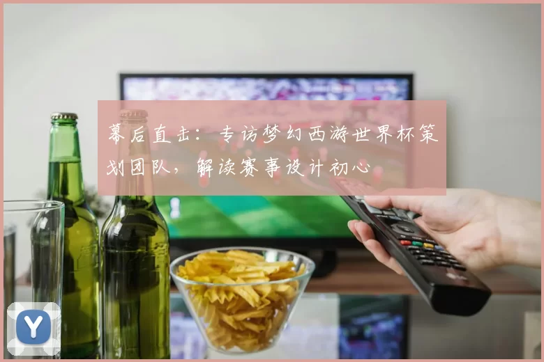 幕后直击：专访梦幻西游世界杯策划团队，解读赛事设计初心