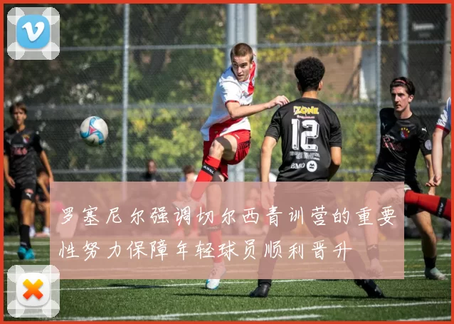 罗塞尼尔强调切尔西青训营的重要性努力保障年轻球员顺利晋升