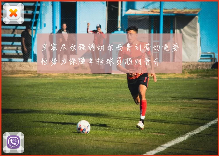 罗塞尼尔强调切尔西青训营的重要性努力保障年轻球员顺利晋升