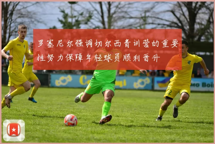 罗塞尼尔强调切尔西青训营的重要性努力保障年轻球员顺利晋升
