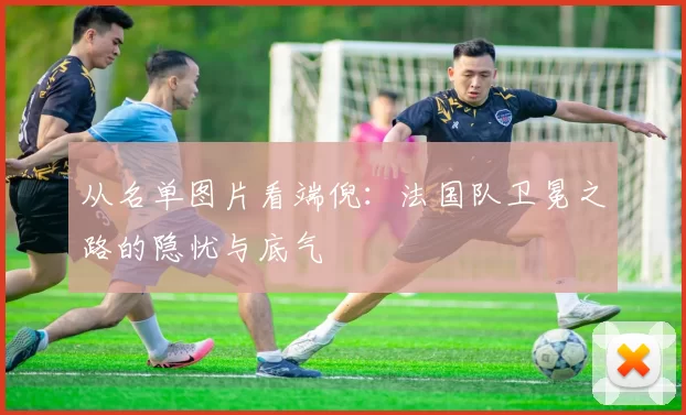 从名单图片看端倪：法国队卫冕之路的隐忧与底气