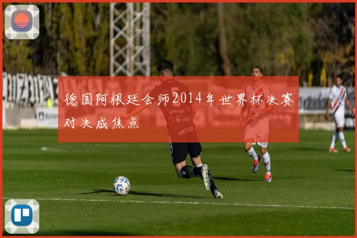 德国阿根廷会师2014年世界杯决赛对决成焦点